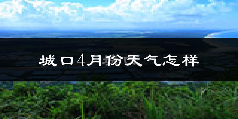 城口县4月份天气如何?冷热情况怎么样?