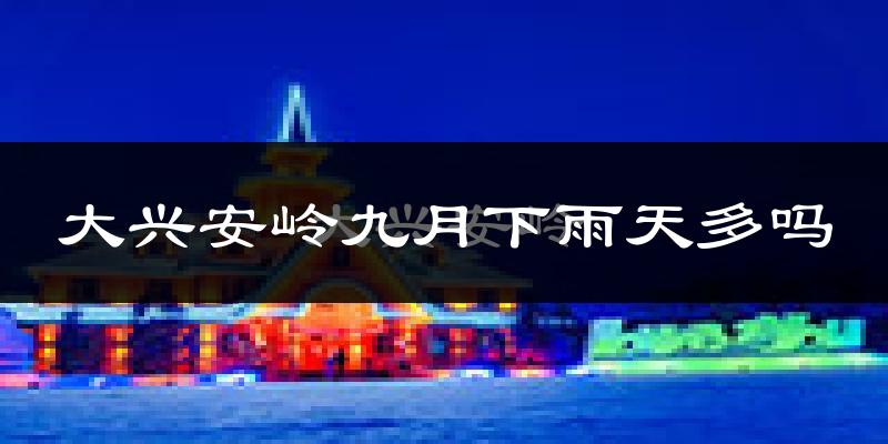 大兴安岭九月下雨天多吗?大兴安岭9月份降雨量多少?