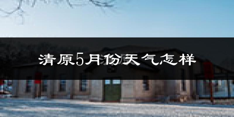 清原满族自治县5月份天气如何?很热吗?