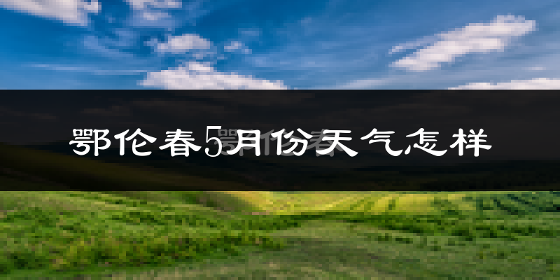 鄂伦春自治旗5月份天气如何?很冷吗?