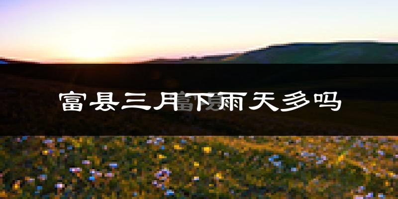 富县三月下雨天多吗?富县3月份降雨量多少?