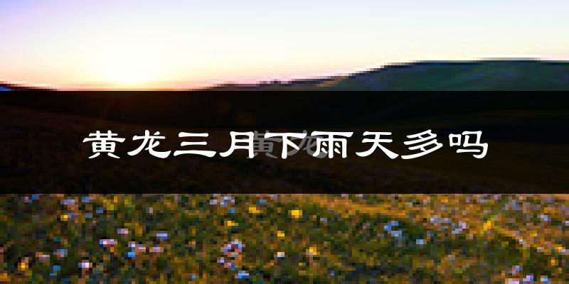 黄龙三月下雨天多吗?黄龙3月份降雨量多少?