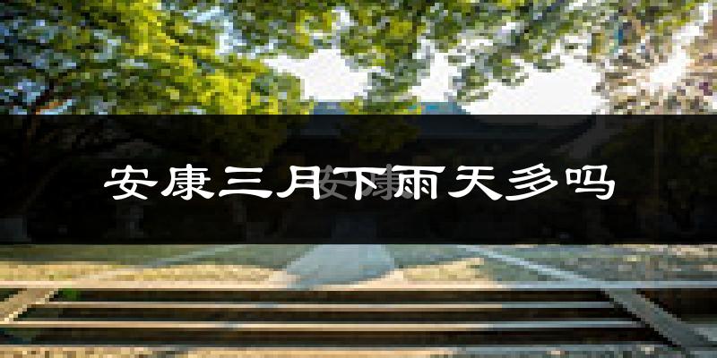 安康三月下雨天多吗?安康3月份降雨量多少?