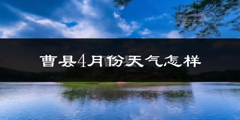 曹县4月份天气如何?冷热变化大吗?