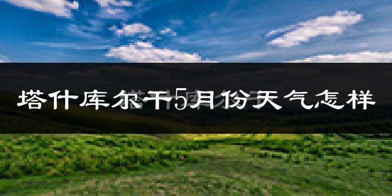 塔什库尔干塔吉克自治县5月份天气如何?冷吗?