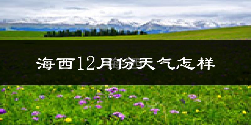 海西12月份天气怎样?海西十二月冷吗?