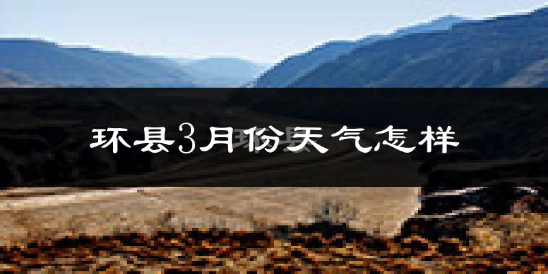 环县3月份天气如何?冷吗?过去两年天气对比分析
