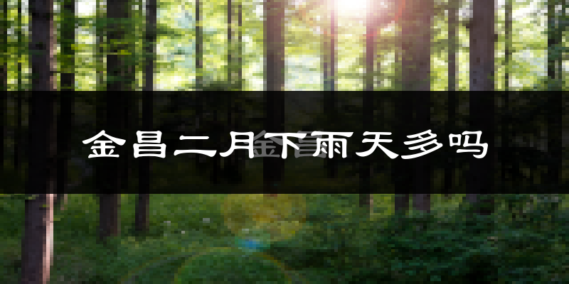 金昌二月下雨天多吗?金昌2月份降雨量多少?