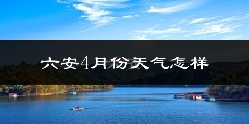 六安市4月份天气如何?冷热情况怎么样?