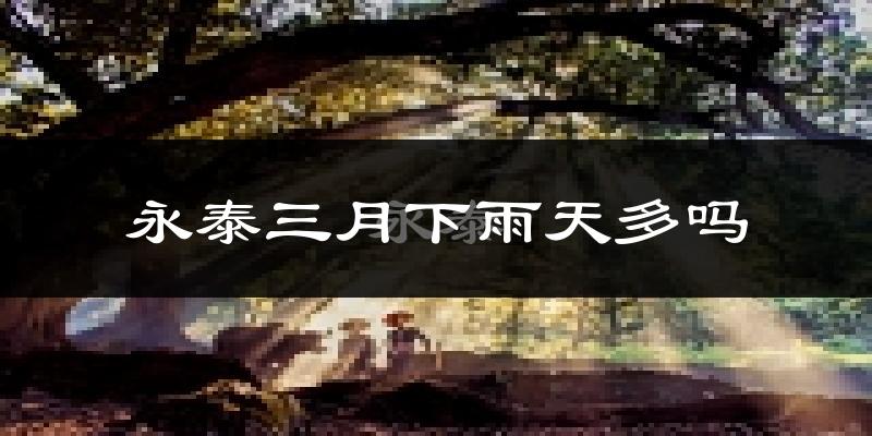 永泰三月下雨天多吗?永泰3月份降雨量多少?