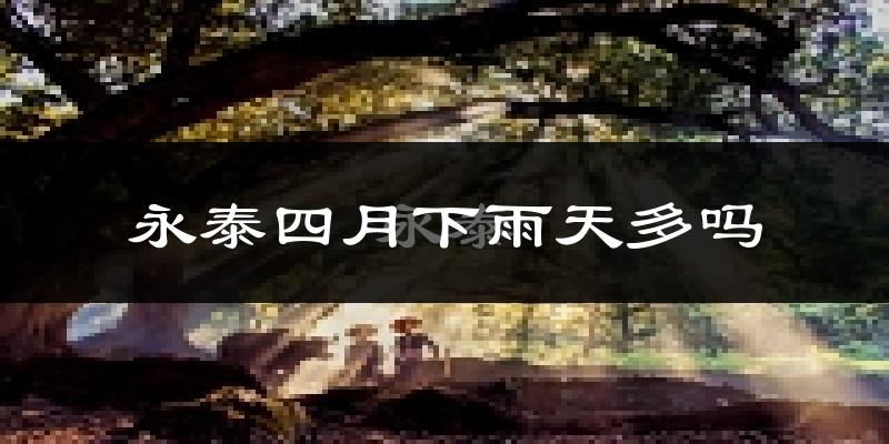 永泰四月下雨天多吗?永泰4月份降雨量多少?