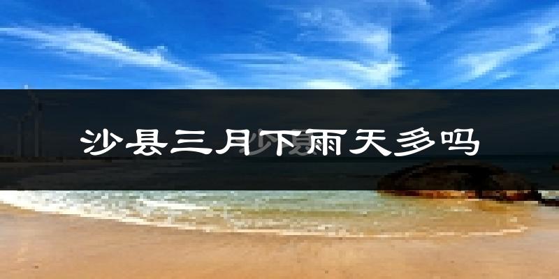 沙县三月下雨天多吗?沙县3月份降雨量多少?
