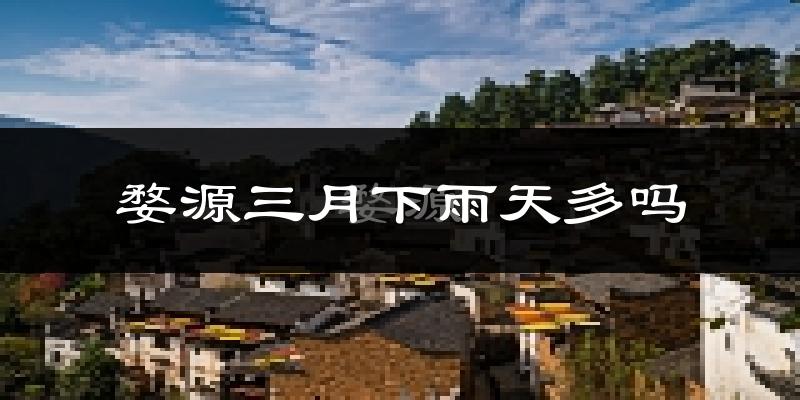 婺源三月下雨天多吗?婺源3月份降雨量多少?