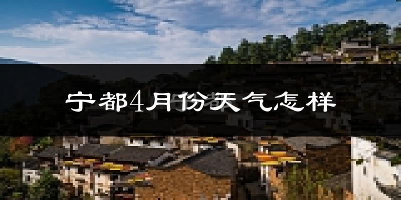 宁都县4月份天气如何?冷热情况怎么样?