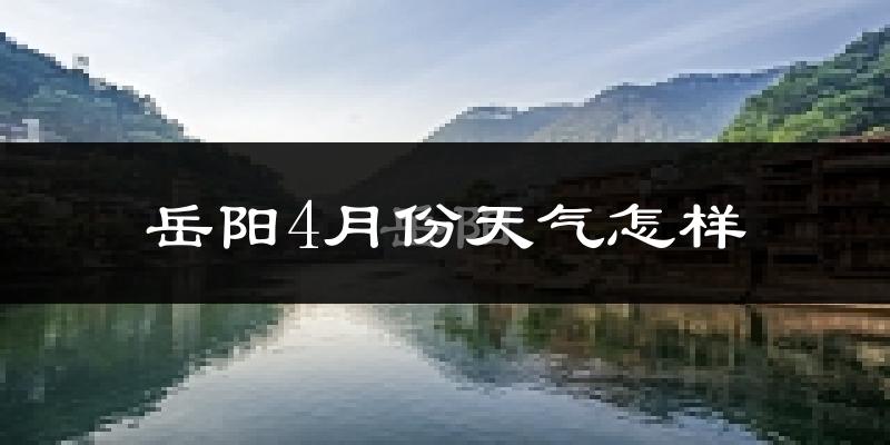 岳阳县4月份天气如何?冷热情况怎么样?
