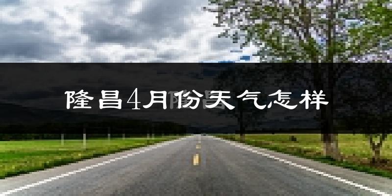 隆昌县4月份天气如何?冷热情况怎么样?
