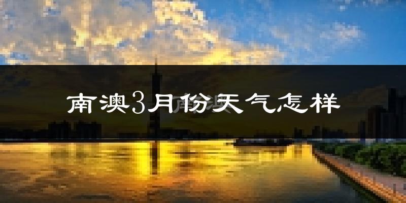 南澳县3月份天气如何?冷热情况怎么样?