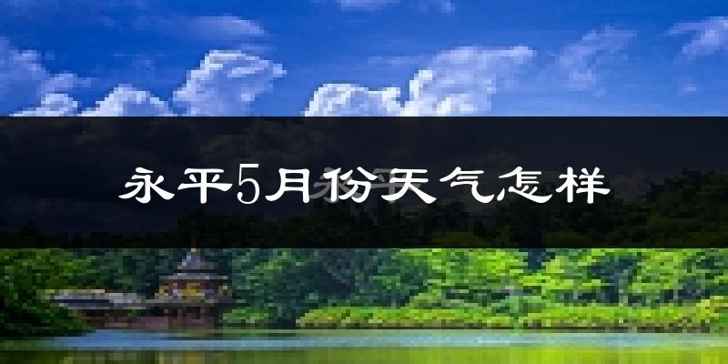 永平县5月份天气如何?很热吗?