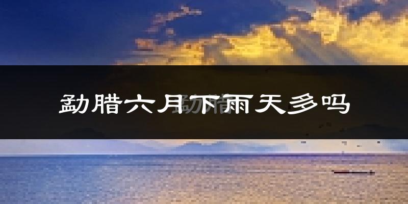 勐腊六月下雨天多吗?勐腊6月份降雨量多少?