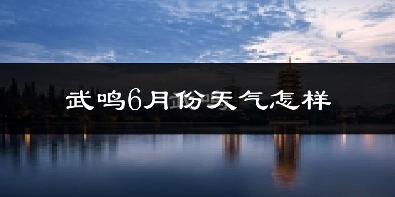武鸣6月份天气怎样?武鸣六月热吗?