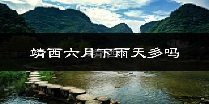靖西六月下雨天多吗?靖西6月份降雨量多少?