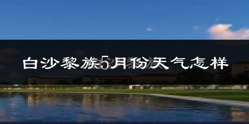 白沙黎族自治县5月份天气如何?很热吗?